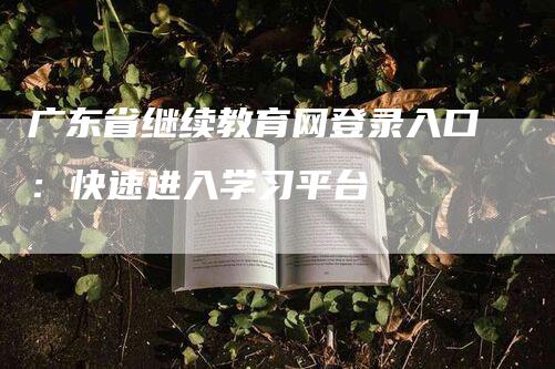 广东省继续教育网登录入口：快速进入学习平台