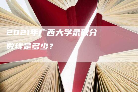 2021年广西大学录取分数线是多少？