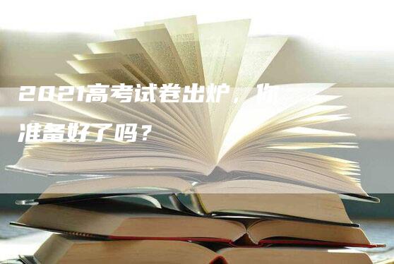 2021高考试卷出炉，你准备好了吗？