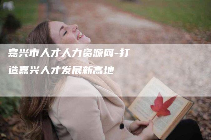 嘉兴市人才人力资源网-打造嘉兴人才发展新高地