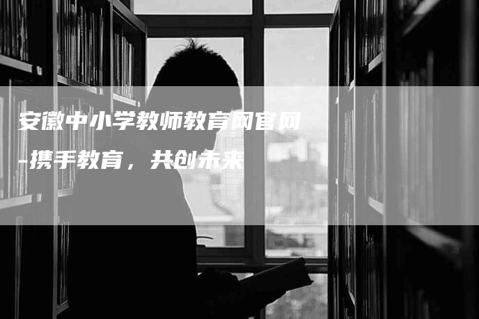 安徽中小学教师教育网官网-携手教育，共创未来