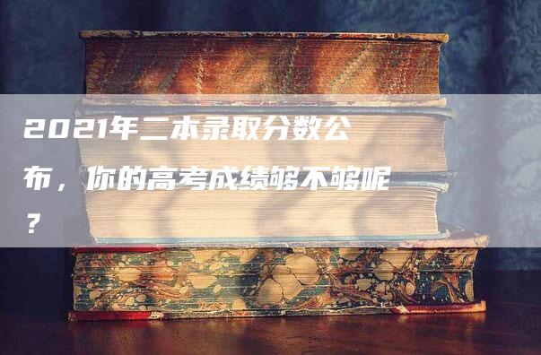 2021年二本录取分数公布，你的高考成绩够不够呢？