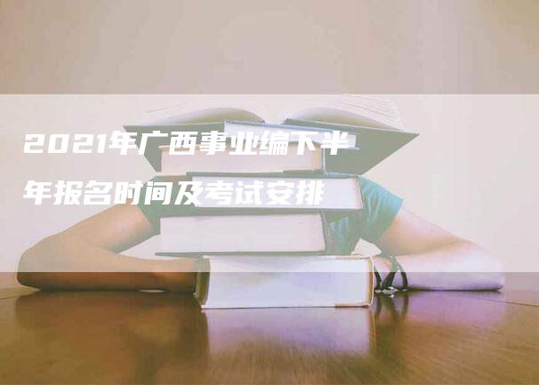 2021年广西事业编下半年报名时间及考试安排