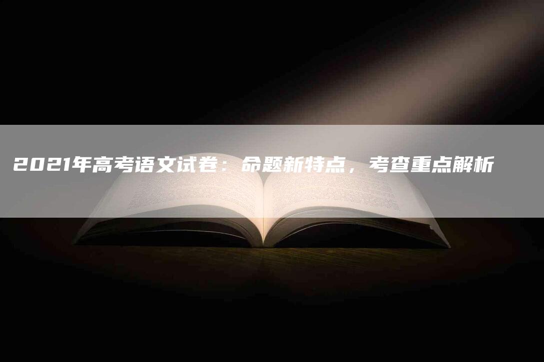 2021年高考语文试卷：命题新特点，考查重点解析