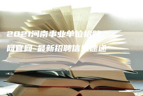 2021河南事业单位招聘网官网-最新招聘信息速递