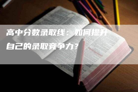 高中分数录取线：如何提升自己的录取竞争力？