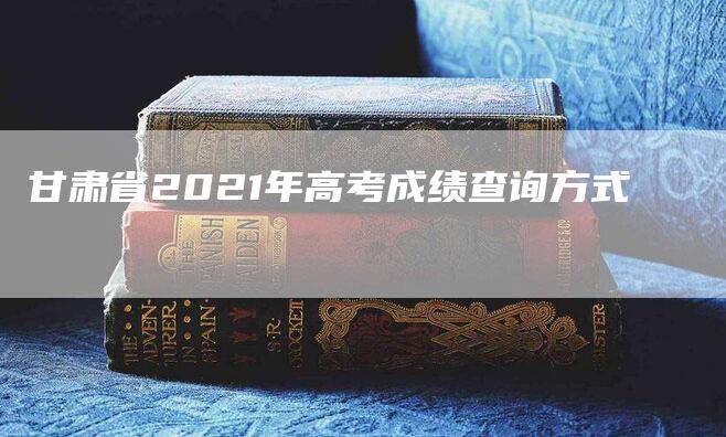 甘肃省2021年高考成绩查询方式