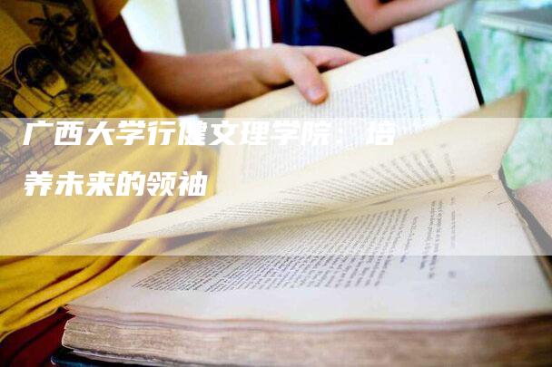 广西大学行健文理学院：培养未来的领袖