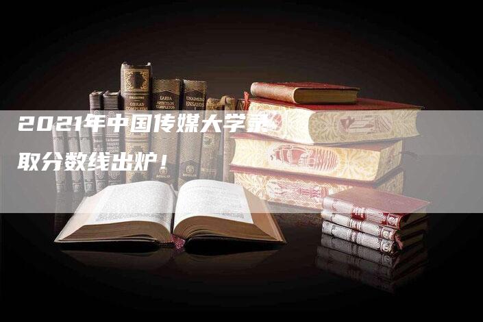 2021年中国传媒大学录取分数线出炉！