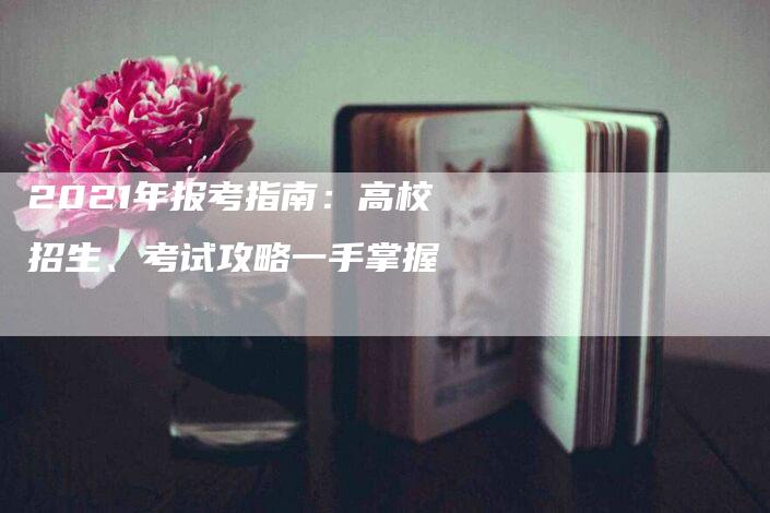 2021年报考指南：高校招生、考试攻略一手掌握