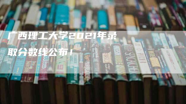 广西理工大学2021年录取分数线公布！