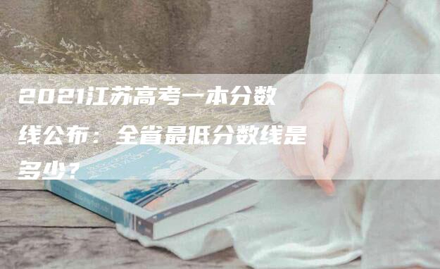 2021江苏高考一本分数线公布：全省最低分数线是多少？