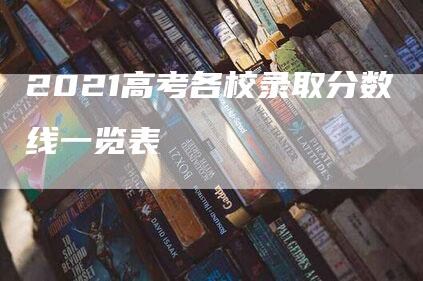 2021高考各校录取分数线一览表