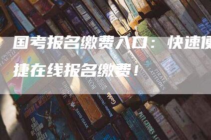 国考报名缴费入口：快速便捷在线报名缴费！