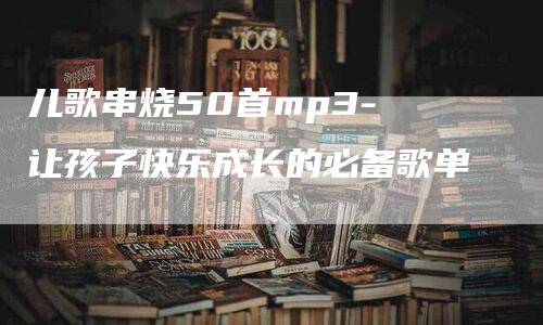 儿歌串烧50首mp3- 让孩子快乐成长的必备歌单