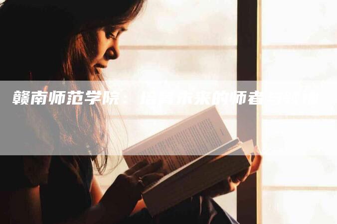 赣南师范学院：培育未来的师者与领袖