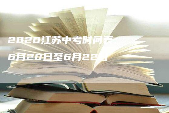 2020江苏中考时间表：6月20日至6月22日