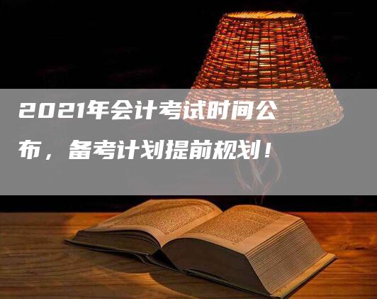 2021年会计考试时间公布，备考计划提前规划！