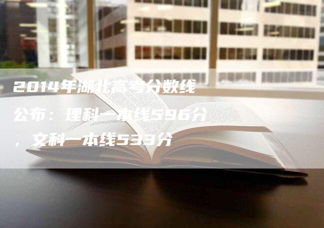 2014年湖北高考分数线公布：理科一本线596分，文科一本线533分