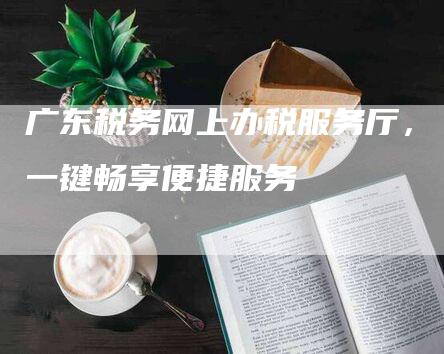 广东税务网上办税服务厅，一键畅享便捷服务