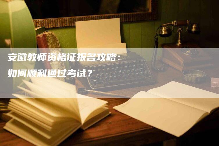 安徽教师资格证报名攻略：如何顺利通过考试？