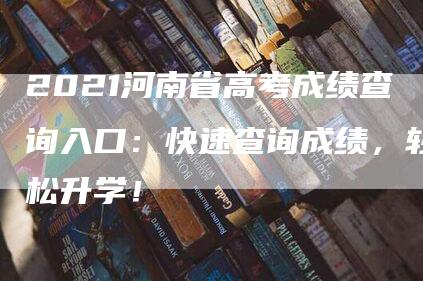 2021河南省高考成绩查询入口：快速查询成绩，轻松升学！