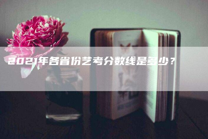 2021年各省份艺考分数线是多少？