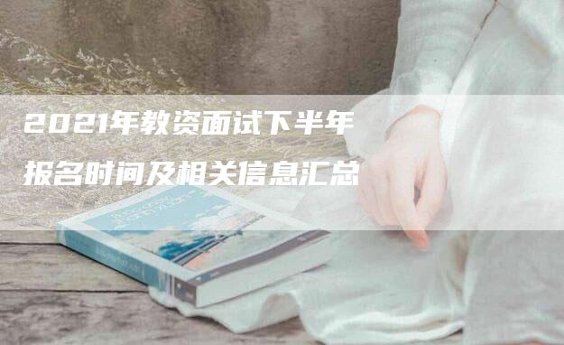 2021年教资面试下半年报名时间及相关信息汇总