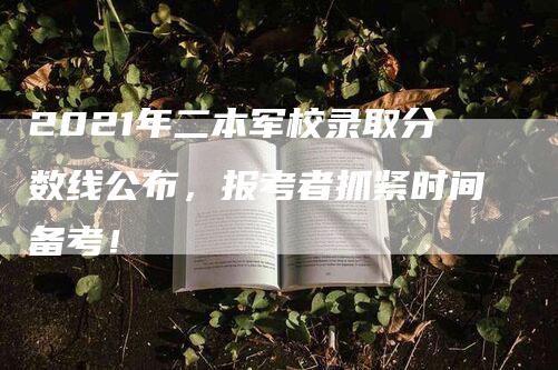 2021年二本军校录取分数线公布，报考者抓紧时间备考！