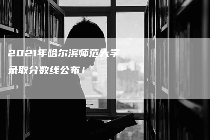 2021年哈尔滨师范大学录取分数线公布！