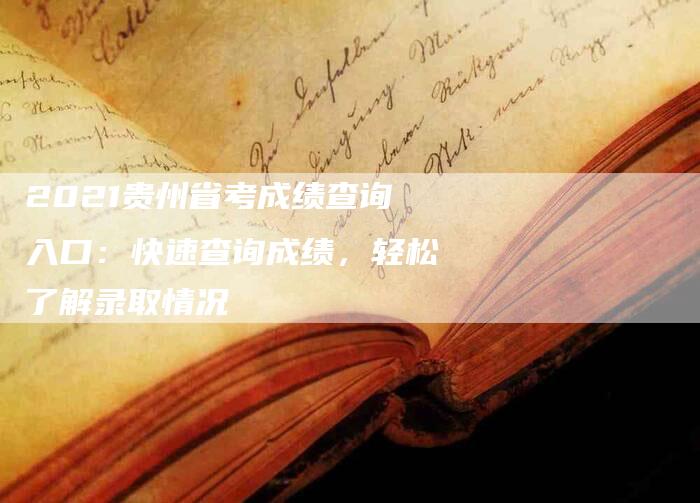 2021贵州省考成绩查询入口：快速查询成绩，轻松了解录取情况