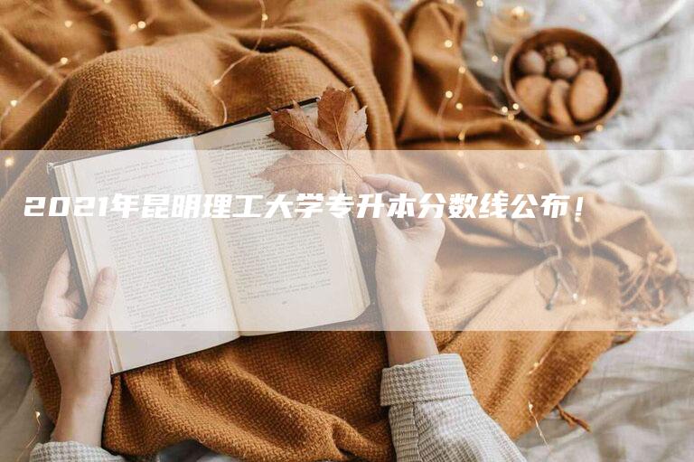 2021年昆明理工大学专升本分数线公布！