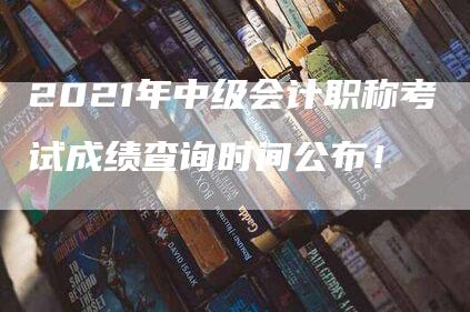 2021年中级会计职称考试成绩查询时间公布！