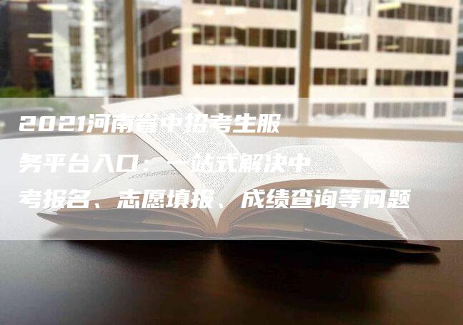 2021河南省中招考生服务平台入口：一站式解决中考报名、志愿填报、成绩查询等问题