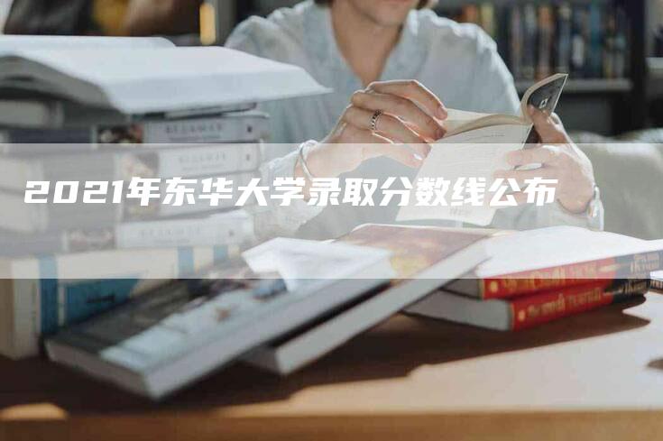 2021年东华大学录取分数线公布