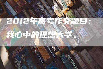 2012年高考作文题目：我心中的理想大学。