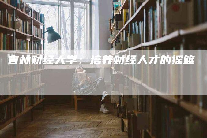 吉林财经大学：培养财经人才的摇篮