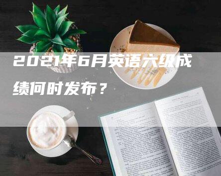 2021年6月英语六级成绩何时发布？