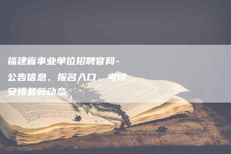 福建省事业单位招聘官网-公告信息、报名入口、考试安排最新动态