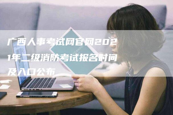 广西人事考试网官网2021年二级消防考试报名时间及入口公布