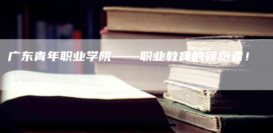 广东青年职业学院——职业教育的领跑者！