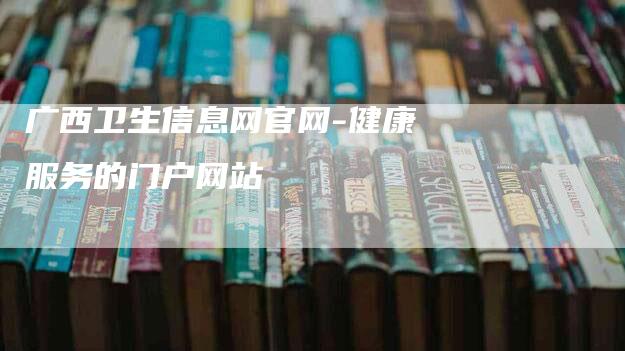 广西卫生信息网官网-健康服务的门户网站