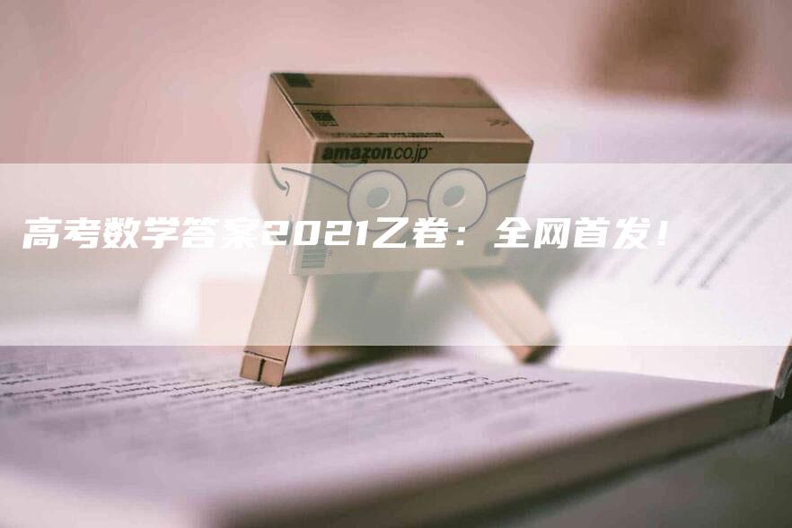 高考数学答案2021乙卷：全网首发！