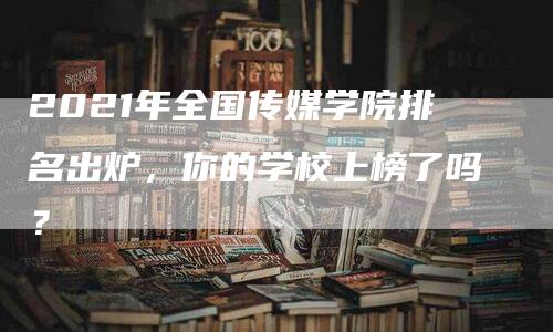 2021年全国传媒学院排名出炉，你的学校上榜了吗？