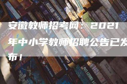 安徽教师招考网：2021年中小学教师招聘公告已发布！