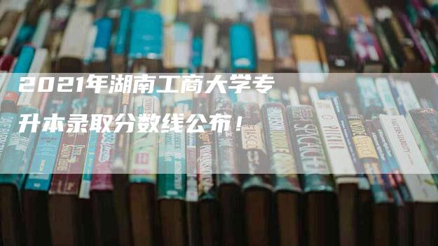 2021年湖南工商大学专升本录取分数线公布！