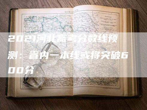 2021河北高考分数线预测：省内一本线或将突破600分