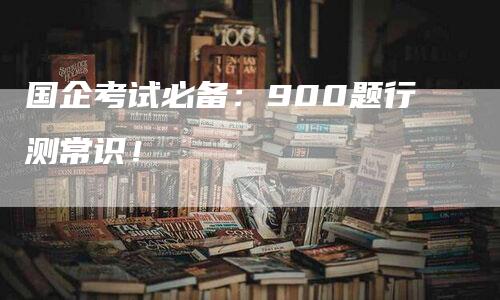 国企考试必备：900题行测常识！