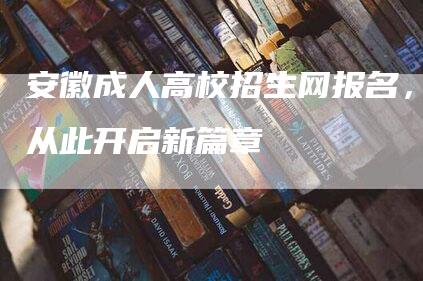 安徽成人高校招生网报名，从此开启新篇章