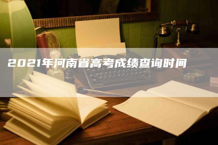 2021年河南省高考成绩查询时间